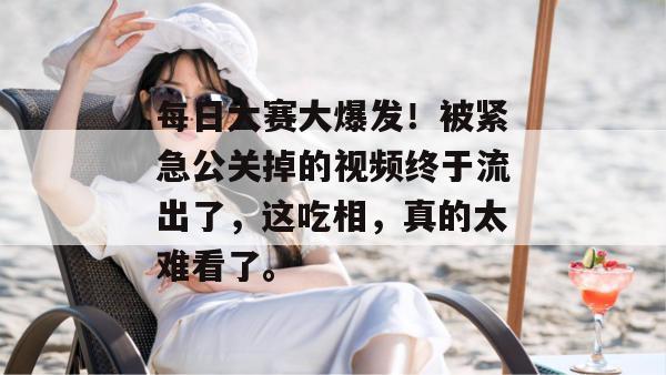 每日大赛大爆发！被紧急公关掉的视频终于流出了，这吃相，真的太难看了。
