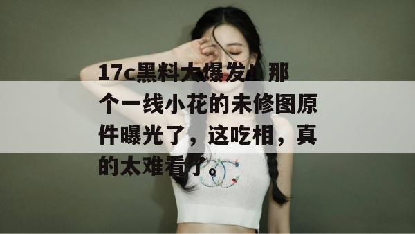 17c黑料大爆发！那个一线小花的未修图原件曝光了，这吃相，真的太难看了。