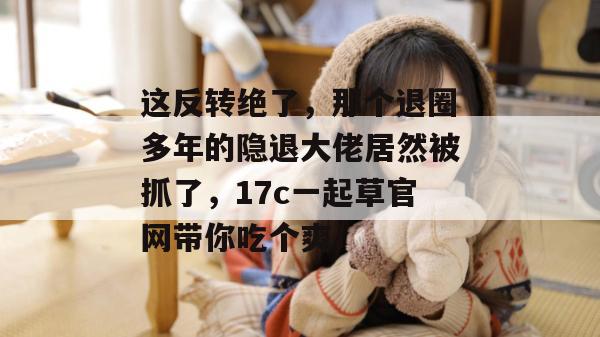这反转绝了，那个退圈多年的隐退大佬居然被抓了，17c一起草官网带你吃个爽！