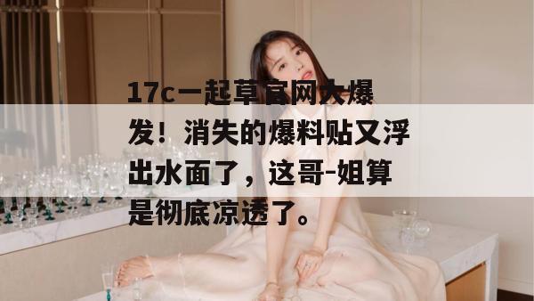 17c一起草官网大爆发！消失的爆料贴又浮出水面了，这哥-姐算是彻底凉透了。