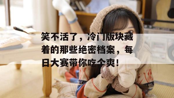 笑不活了，冷门版块藏着的那些绝密档案，每日大赛带你吃个爽！