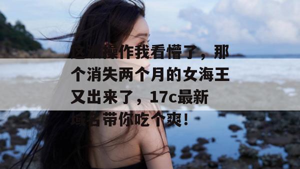 这波操作我看懵了，那个消失两个月的女海王又出来了，17c最新域名带你吃个爽！
