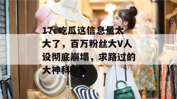 17c吃瓜这信息量太大了，百万粉丝大V人设彻底崩塌，求路过的大神科普。