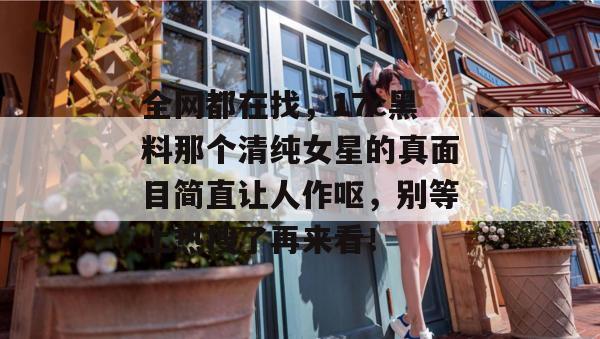 全网都在找，17c黑料那个清纯女星的真面目简直让人作呕，别等上热搜了再来看！
