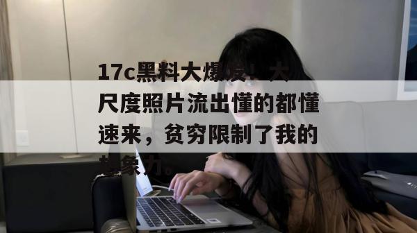 17c黑料大爆发！大尺度照片流出懂的都懂速来，贫穷限制了我的想象力。