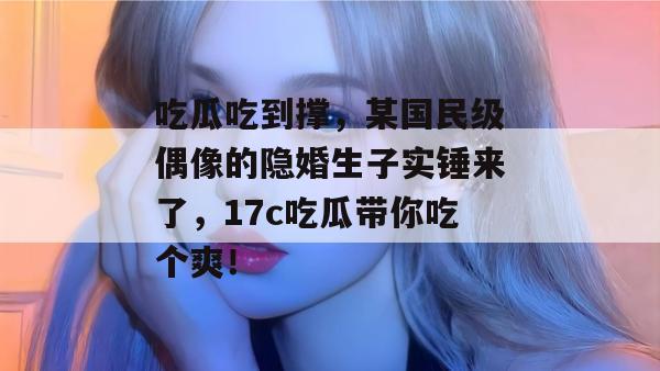 吃瓜吃到撑，某国民级偶像的隐婚生子实锤来了，17c吃瓜带你吃个爽！