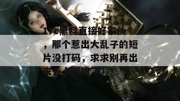 17c黑料直接好家伙，那个惹出大乱子的短片没打码，求求别再出来丢人现眼了。