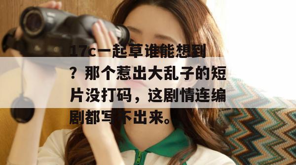 17c一起草谁能想到？那个惹出大乱子的短片没打码，这剧情连编剧都写不出来。