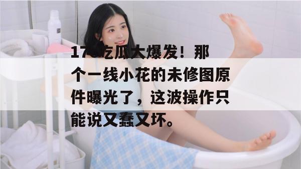 17c吃瓜大爆发！那个一线小花的未修图原件曝光了，这波操作只能说又蠢又坏。