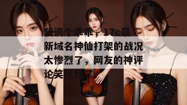 我滴个乖乖，17c最新域名神仙打架的战况太惨烈了，网友的神评论笑死我了。