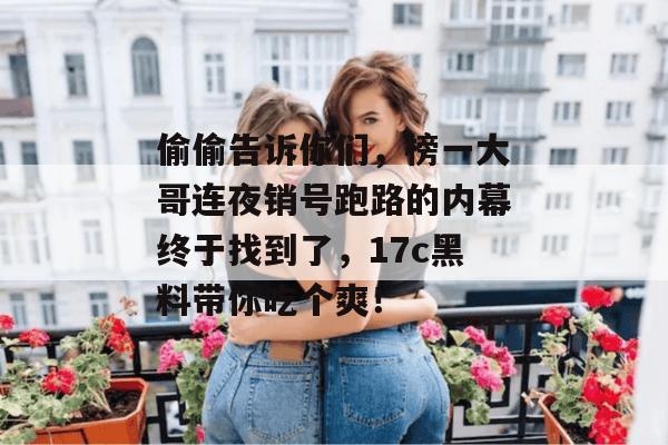 偷偷告诉你们，榜一大哥连夜销号跑路的内幕终于找到了，17c黑料带你吃个爽！