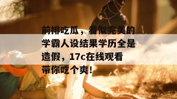 前排吃瓜，看似完美的学霸人设结果学历全是造假，17c在线观看带你吃个爽！