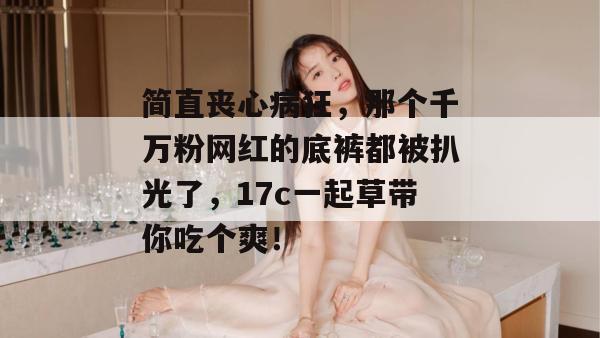 简直丧心病狂，那个千万粉网红的底裤都被扒光了，17c一起草带你吃个爽！