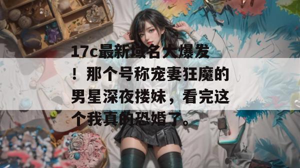 17c最新域名大爆发！那个号称宠妻狂魔的男星深夜搂妹，看完这个我真的恐婚了。