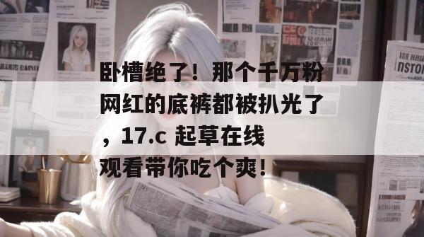 卧槽绝了！那个千万粉网红的底裤都被扒光了，17.c 起草在线观看带你吃个爽！