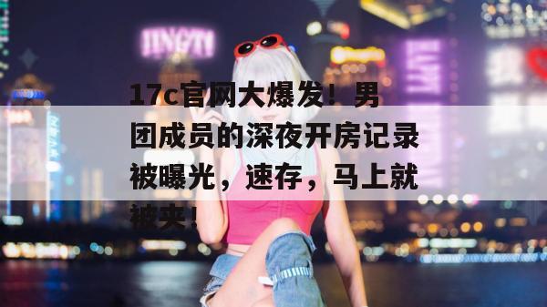 17c官网大爆发！男团成员的深夜开房记录被曝光，速存，马上就被夹！