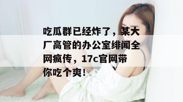 吃瓜群已经炸了，某大厂高管的办公室绯闻全网疯传，17c官网带你吃个爽！