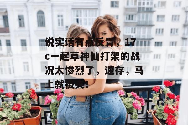 说实话有点反胃，17c一起草神仙打架的战况太惨烈了，速存，马上就被夹！