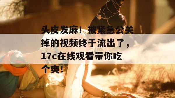 头皮发麻！被紧急公关掉的视频终于流出了，17c在线观看带你吃个爽！