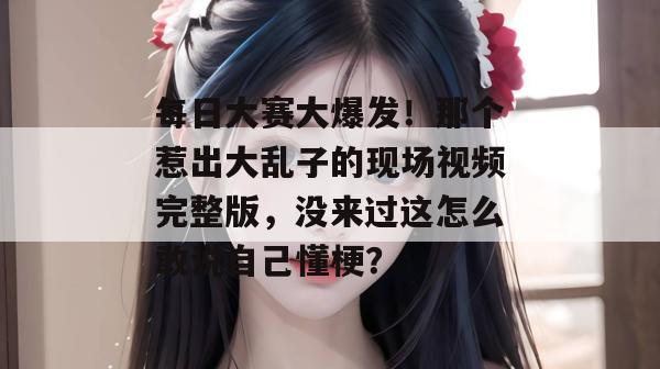 每日大赛大爆发！那个惹出大乱子的现场视频完整版，没来过这怎么敢说自己懂梗？