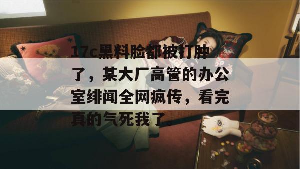17c黑料脸都被打肿了，某大厂高管的办公室绯闻全网疯传，看完真的气死我了。