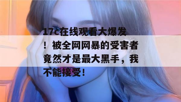 17c在线观看大爆发！被全网网暴的受害者竟然才是最大黑手，我不能接受！