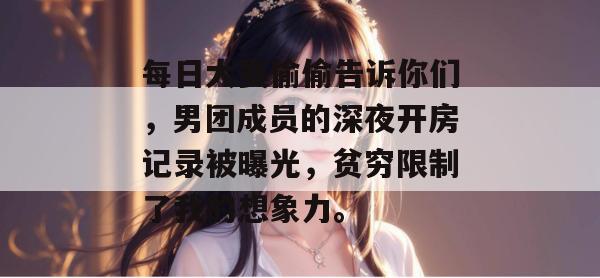每日大赛偷偷告诉你们，男团成员的深夜开房记录被曝光，贫穷限制了我的想象力。