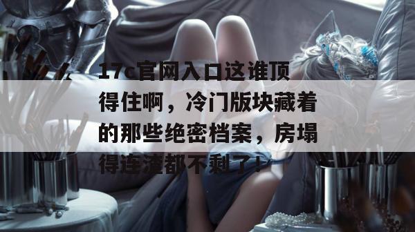 17c官网入口这谁顶得住啊，冷门版块藏着的那些绝密档案，房塌得连渣都不剩了！