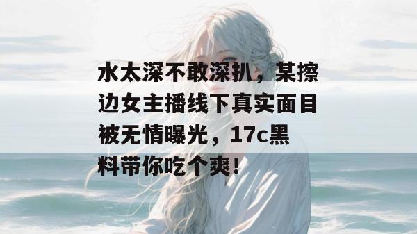 水太深不敢深扒，某擦边女主播线下真实面目被无情曝光，17c黑料带你吃个爽！