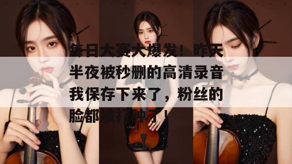 每日大赛大爆发！昨天半夜被秒删的高清录音我保存下来了，粉丝的脸都被打肿了！