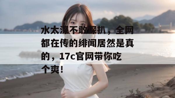 水太深不敢深扒，全网都在传的绯闻居然是真的，17c官网带你吃个爽！