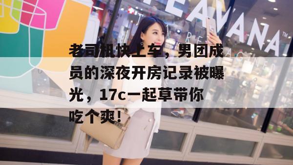 老司机快上车，男团成员的深夜开房记录被曝光，17c一起草带你吃个爽！