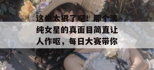 这也太狠了吧！那个清纯女星的真面目简直让人作呕，每日大赛带你吃个爽！
