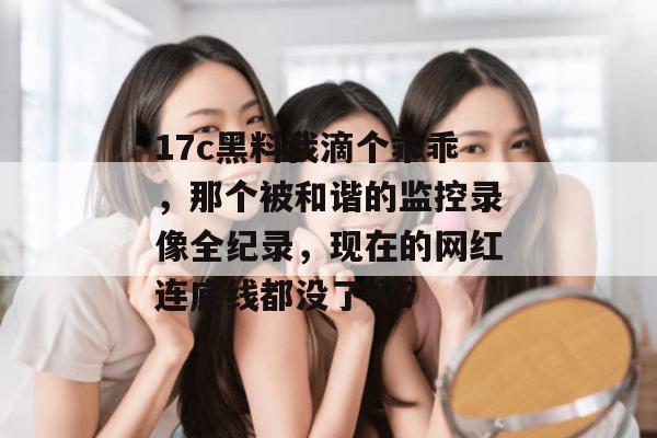 17c黑料我滴个乖乖，那个被和谐的监控录像全纪录，现在的网红连底线都没了吗？