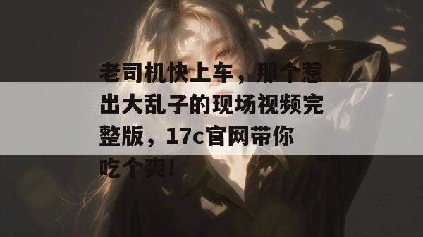 老司机快上车，那个惹出大乱子的现场视频完整版，17c官网带你吃个爽！