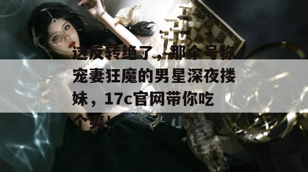 这反转绝了，那个号称宠妻狂魔的男星深夜搂妹，17c官网带你吃个爽！